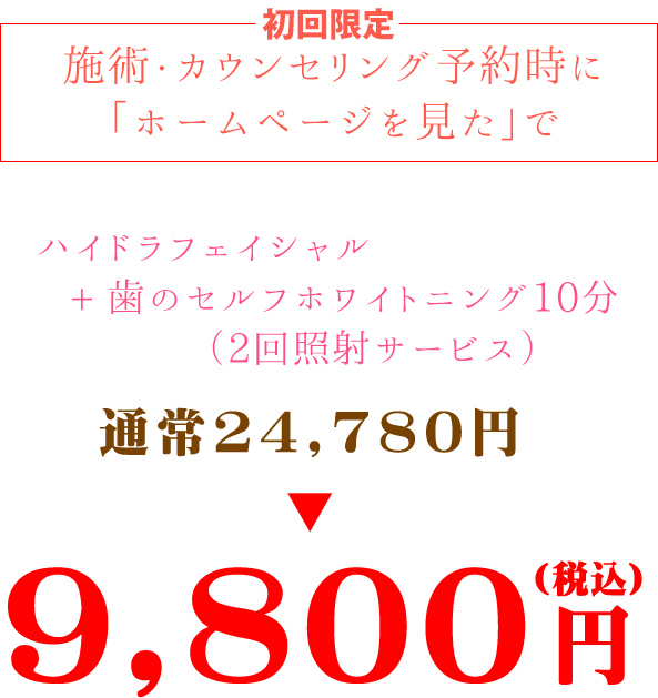 初回限定施術・カウンセリング予約時に「ホームページを見た」でハイドラフェイシャル+歯のセルフホワイトニング10分(2回照射サービス）通常24,780円→9800円(税込)